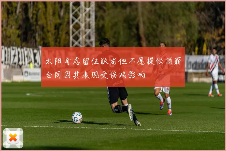 太阳考虑留住狄龙但不愿提供顶薪合同因其表现受伤病影响