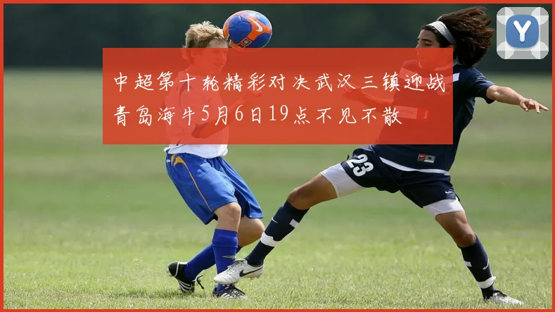 中超第十轮精彩对决武汉三镇迎战青岛海牛5月6日19点不见不散