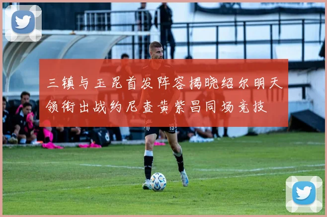 三镇与玉昆首发阵容揭晓绍尔明天领衔出战约尼查黄紫昌同场竞技