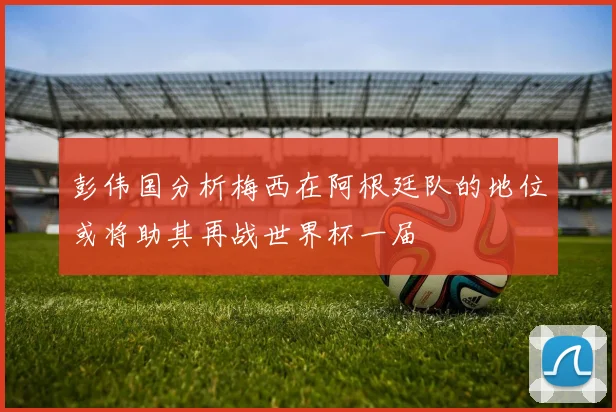 彭伟国分析梅西在阿根廷队的地位或将助其再战世界杯一届