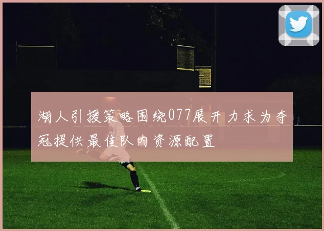 湖人引援策略围绕077展开力求为夺冠提供最佳队内资源配置