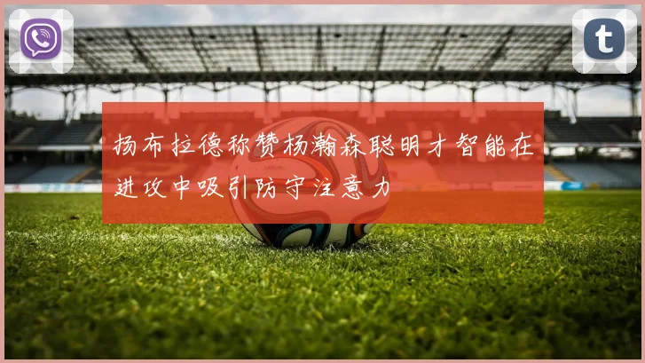 扬布拉德称赞杨瀚森聪明才智能在进攻中吸引防守注意力