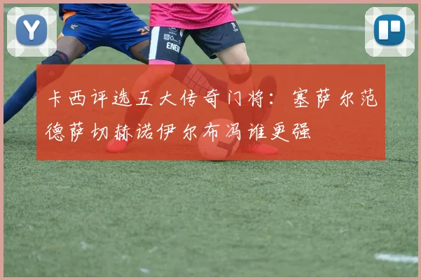 卡西评选五大传奇门将：塞萨尔范德萨切赫诺伊尔布冯谁更强