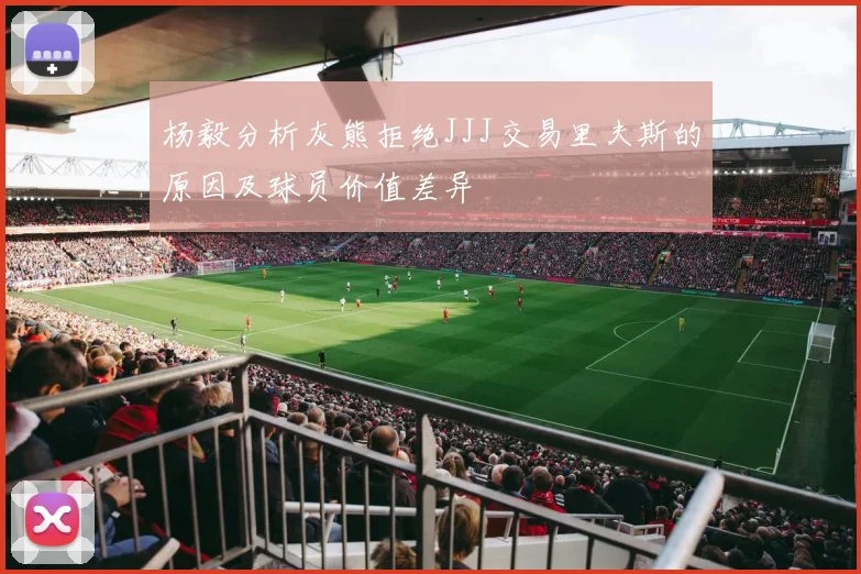 杨毅分析灰熊拒绝JJJ交易里夫斯的原因及球员价值差异