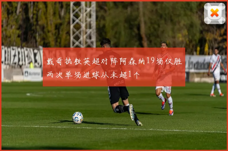 戴奇执教英超对阵阿森纳19场仅胜两次单场进球从未超1个