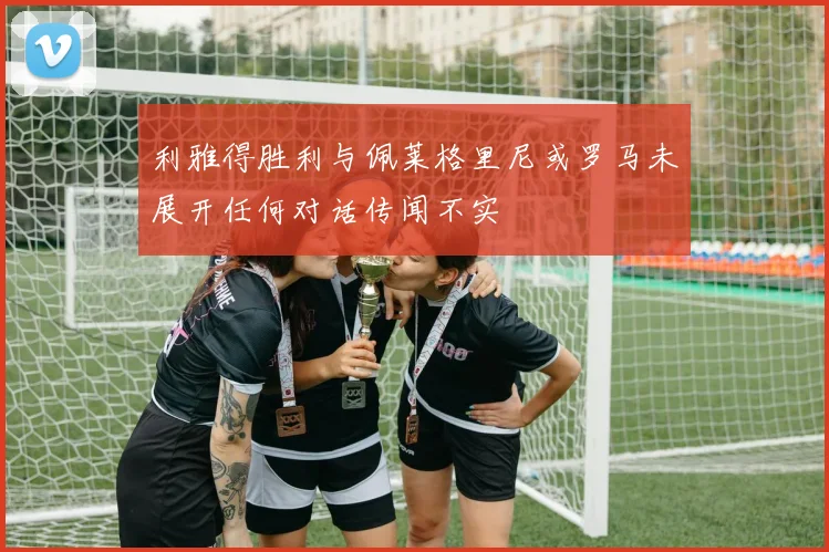 利雅得胜利与佩莱格里尼或罗马未展开任何对话传闻不实