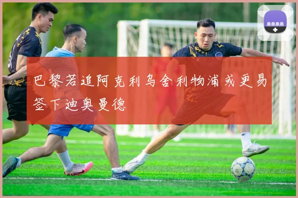 巴黎若追阿克利乌舍利物浦或更易签下迪奥曼德