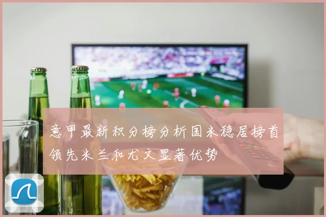 意甲最新积分榜分析国米稳居榜首领先米兰和尤文显著优势