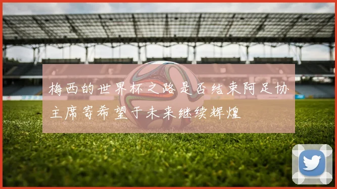 梅西的世界杯之路是否结束阿足协主席寄希望于未来继续辉煌