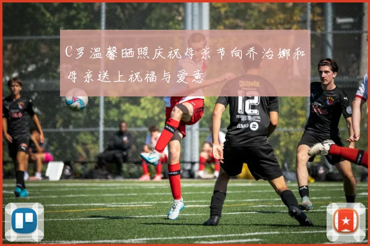 C罗温馨晒照庆祝母亲节向乔治娜和母亲送上祝福与爱意