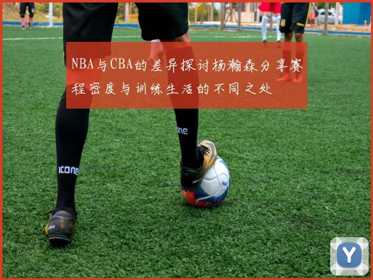 NBA与CBA的差异探讨杨瀚森分享赛程密度与训练生活的不同之处