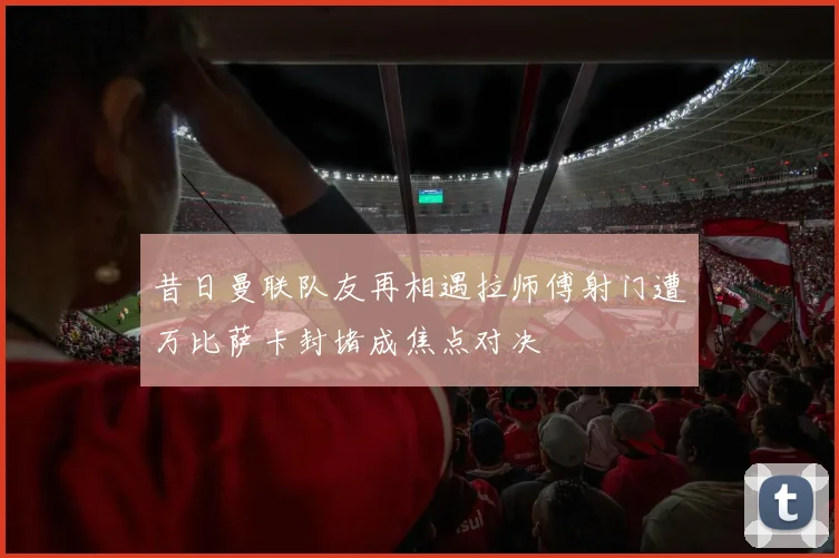 昔日曼联队友再相遇拉师傅射门遭万比萨卡封堵成焦点对决